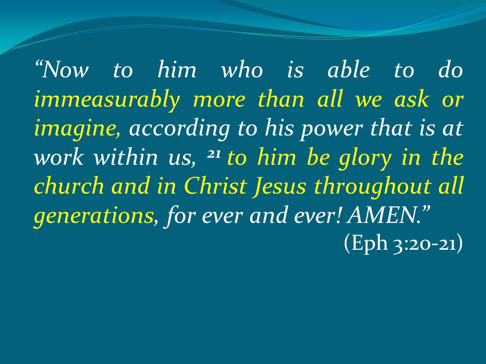 Now to him who is able to do immeasurably more than all we ask or imagine, according to his power that is at work within us, 21 to him be glory in the church and in Christ Jesus throughout all generations, for ever and ever.