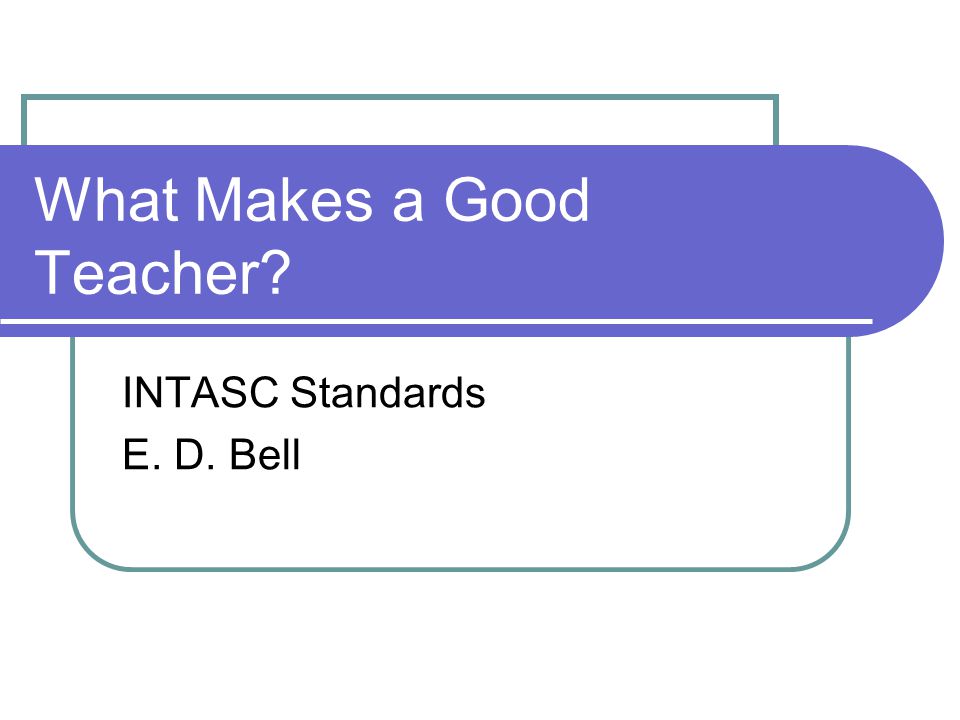 What Makes a Good Teacher INTASC Standards E. D. Bell