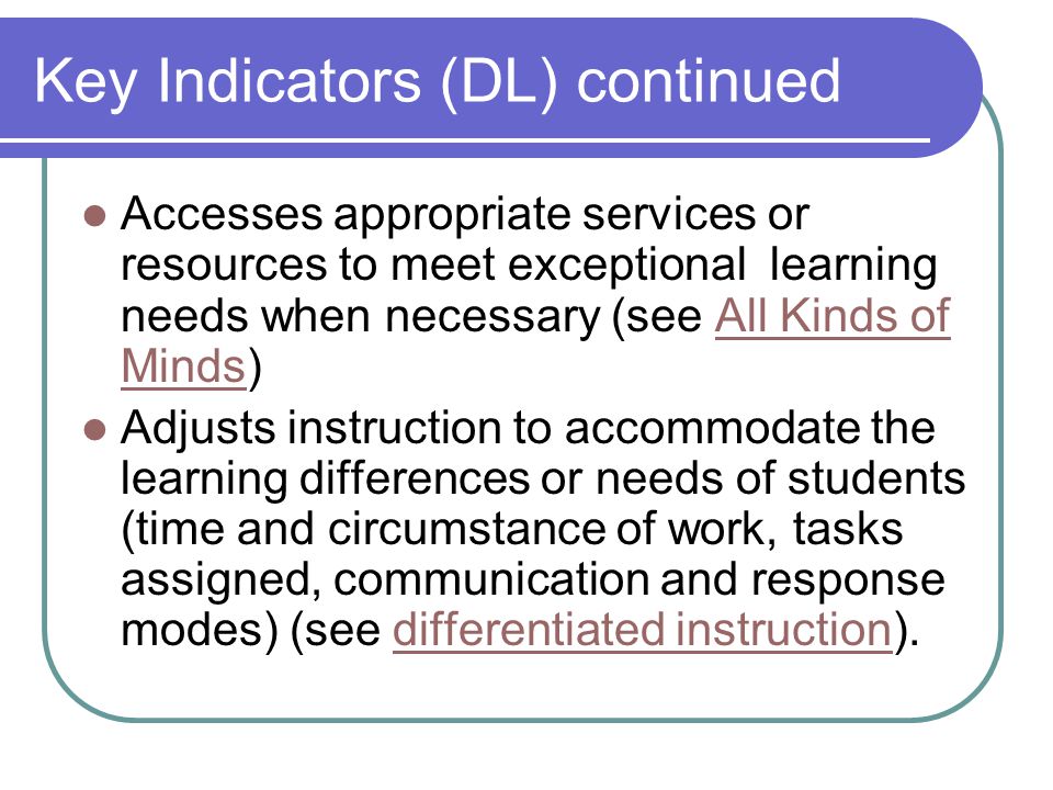 Key Indicators (DL) continued Accesses appropriate services or resources to meet exceptional learning needs when necessary (see All Kinds of Minds)All Kinds of Minds Adjusts instruction to accommodate the learning differences or needs of students (time and circumstance of work, tasks assigned, communication and response modes) (see differentiated instruction).differentiated instruction