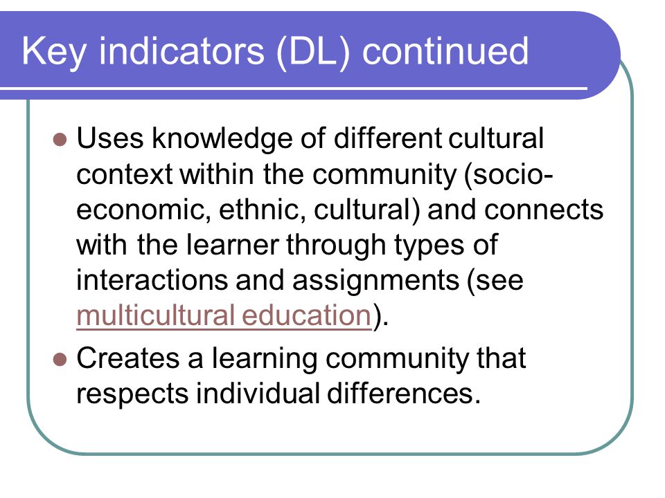 Key indicators (DL) continued Uses knowledge of different cultural context within the community (socio- economic, ethnic, cultural) and connects with the learner through types of interactions and assignments (see multicultural education).