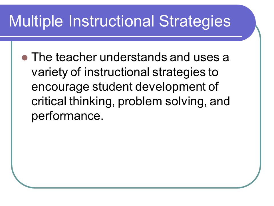 Multiple Instructional Strategies The teacher understands and uses a variety of instructional strategies to encourage student development of critical thinking, problem solving, and performance.