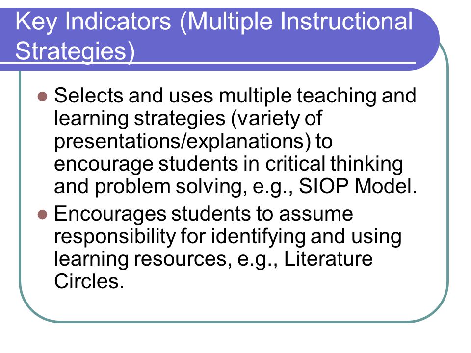 Key Indicators (Multiple Instructional Strategies) Selects and uses multiple teaching and learning strategies (variety of presentations/explanations) to encourage students in critical thinking and problem solving, e.g., SIOP Model.