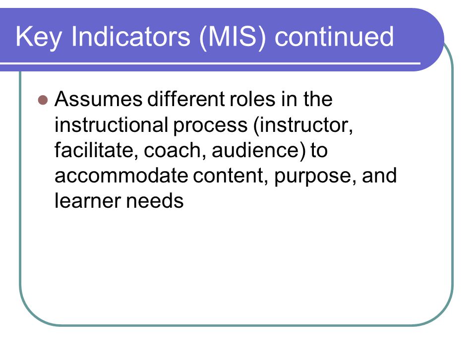 Key Indicators (MIS) continued Assumes different roles in the instructional process (instructor, facilitate, coach, audience) to accommodate content, purpose, and learner needs