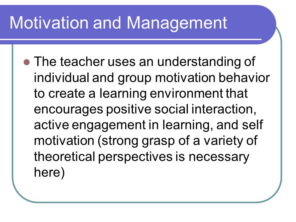 Motivation and Management The teacher uses an understanding of individual and group motivation behavior to create a learning environment that encourages positive social interaction, active engagement in learning, and self motivation (strong grasp of a variety of theoretical perspectives is necessary here)
