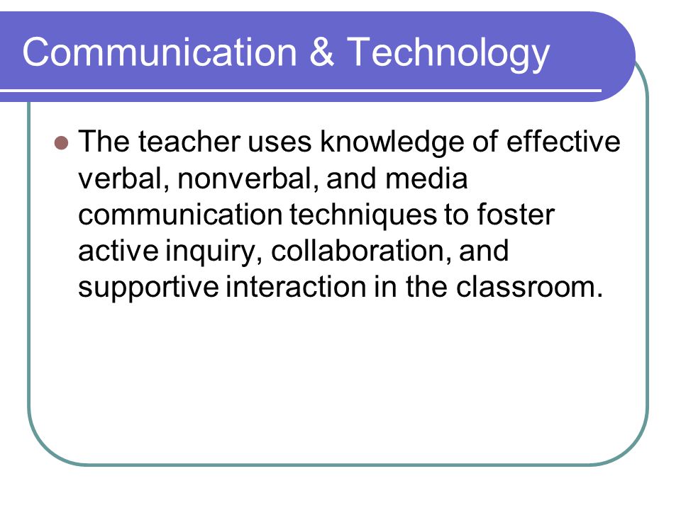Communication & Technology The teacher uses knowledge of effective verbal, nonverbal, and media communication techniques to foster active inquiry, collaboration, and supportive interaction in the classroom.