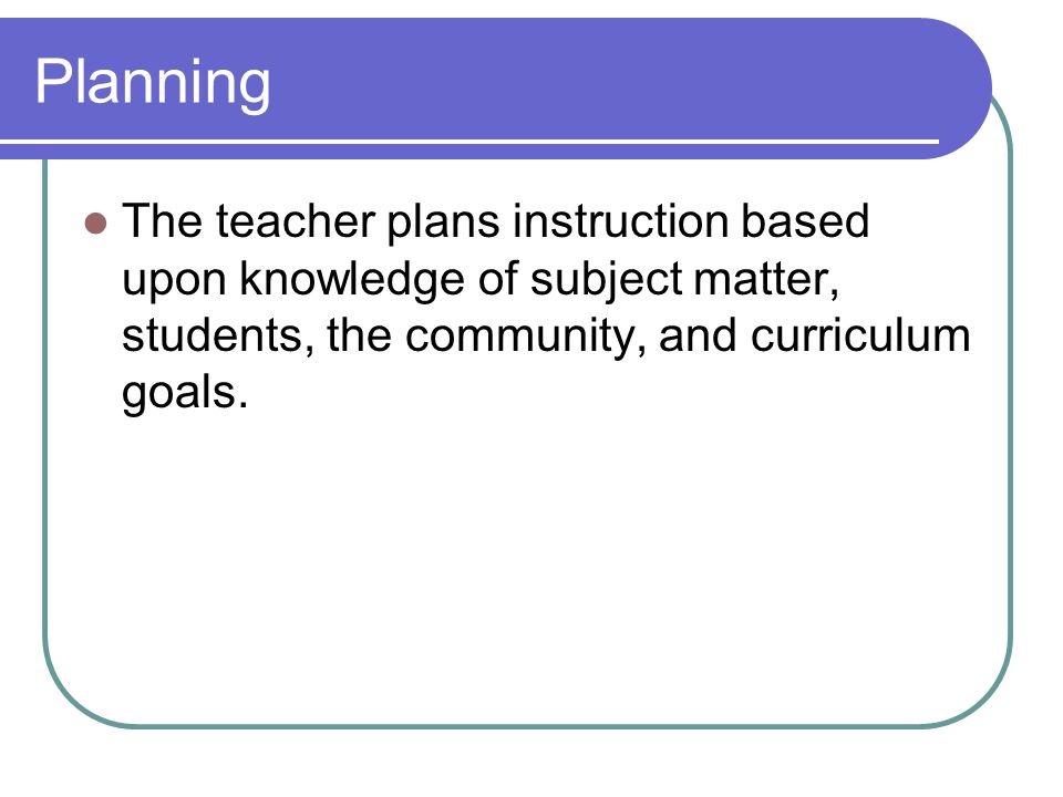 Planning The teacher plans instruction based upon knowledge of subject matter, students, the community, and curriculum goals.