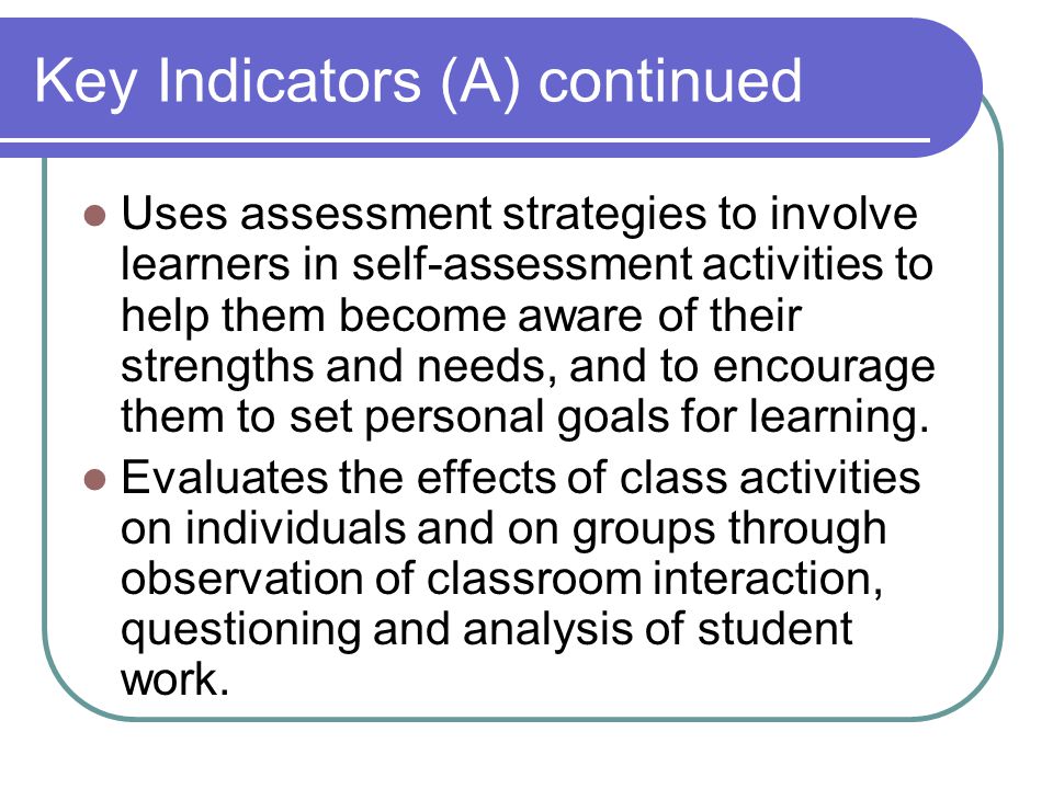 Key Indicators (A) continued Uses assessment strategies to involve learners in self-assessment activities to help them become aware of their strengths and needs, and to encourage them to set personal goals for learning.