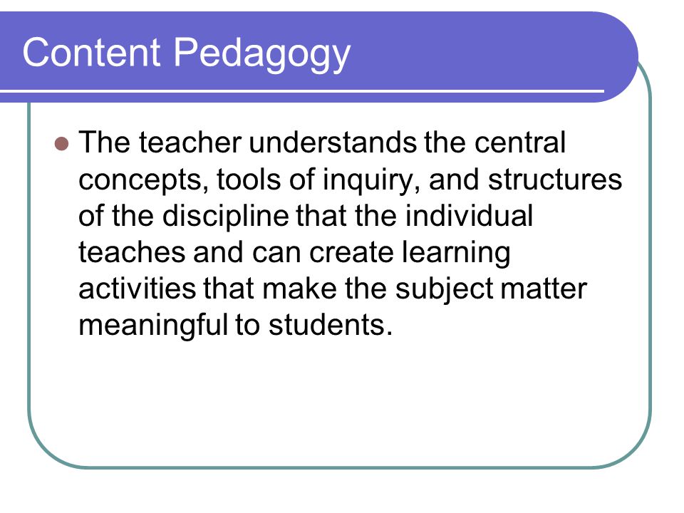 Content Pedagogy The teacher understands the central concepts, tools of inquiry, and structures of the discipline that the individual teaches and can create learning activities that make the subject matter meaningful to students.