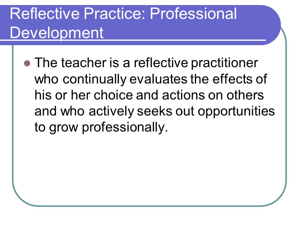 Reflective Practice: Professional Development The teacher is a reflective practitioner who continually evaluates the effects of his or her choice and actions on others and who actively seeks out opportunities to grow professionally.