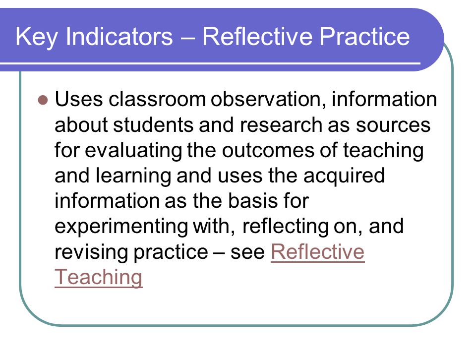 Key Indicators – Reflective Practice Uses classroom observation, information about students and research as sources for evaluating the outcomes of teaching and learning and uses the acquired information as the basis for experimenting with, reflecting on, and revising practice – see Reflective TeachingReflective Teaching