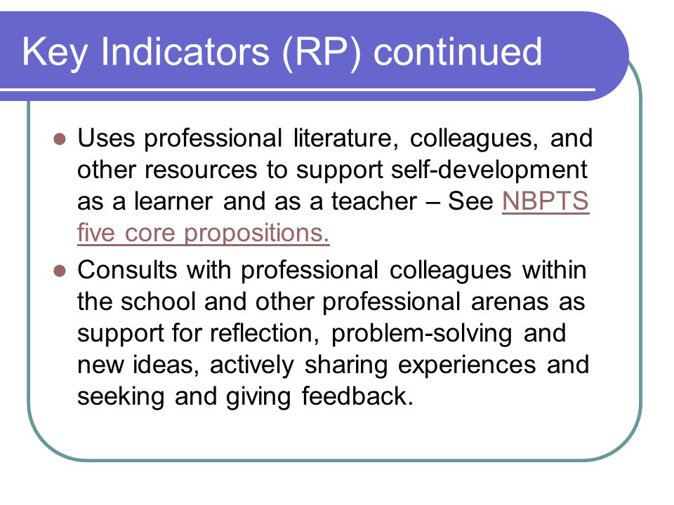 Key Indicators (RP) continued Uses professional literature, colleagues, and other resources to support self-development as a learner and as a teacher – See NBPTS five core propositions.NBPTS five core propositions.