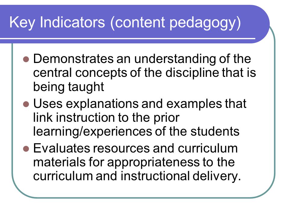 Key Indicators (content pedagogy) Demonstrates an understanding of the central concepts of the discipline that is being taught Uses explanations and examples that link instruction to the prior learning/experiences of the students Evaluates resources and curriculum materials for appropriateness to the curriculum and instructional delivery.