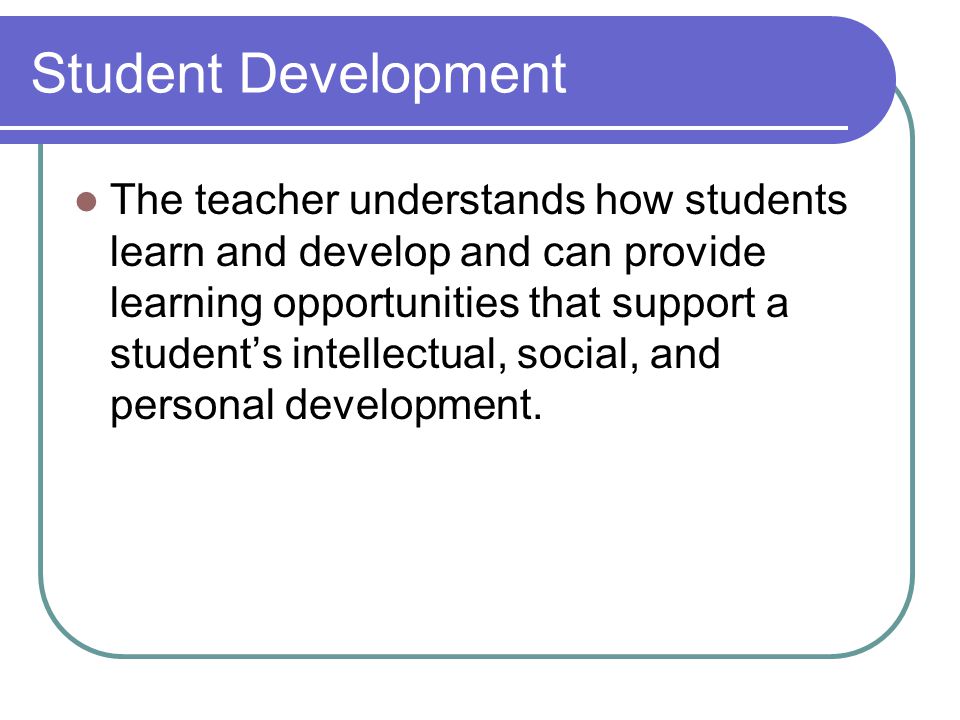 Student Development The teacher understands how students learn and develop and can provide learning opportunities that support a student’s intellectual, social, and personal development.