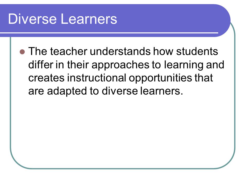 Diverse Learners The teacher understands how students differ in their approaches to learning and creates instructional opportunities that are adapted to diverse learners.