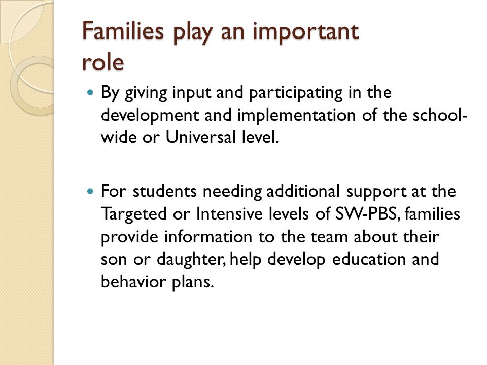 Families play an important role By giving input and participating in the development and implementation of the school- wide or Universal level.