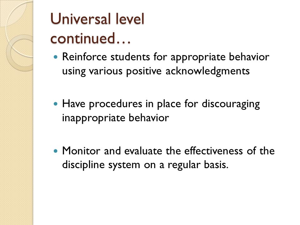 Universal level continued… Reinforce students for appropriate behavior using various positive acknowledgments Have procedures in place for discouraging inappropriate behavior Monitor and evaluate the effectiveness of the discipline system on a regular basis.