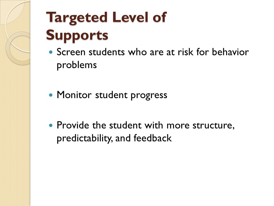 Targeted Level of Supports Screen students who are at risk for behavior problems Monitor student progress Provide the student with more structure, predictability, and feedback