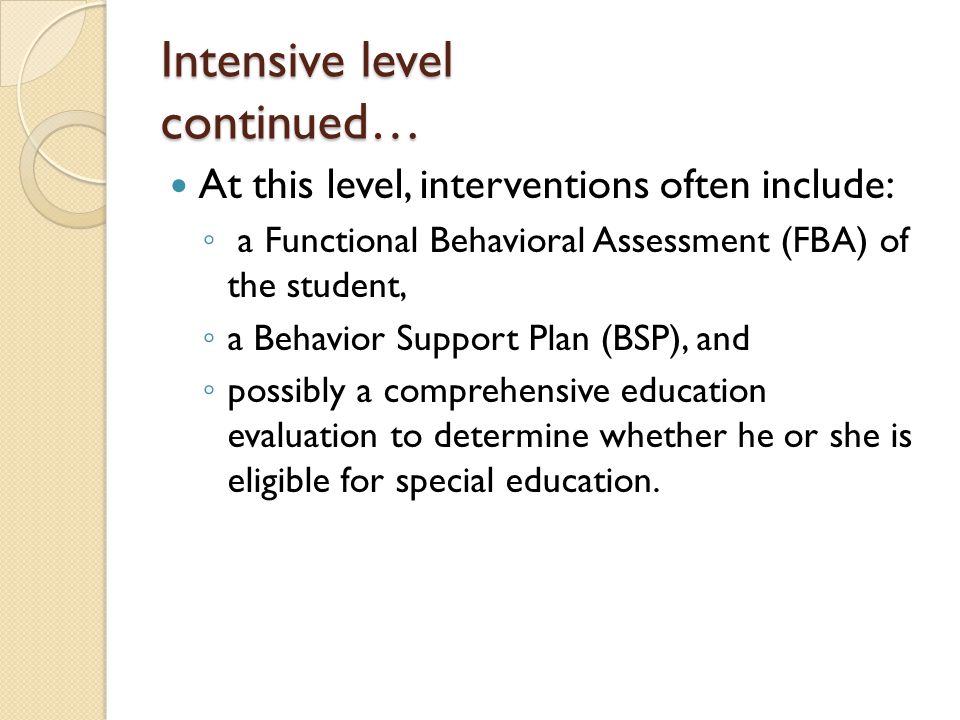 Intensive level continued… At this level, interventions often include: ◦ a Functional Behavioral Assessment (FBA) of the student, ◦ a Behavior Support Plan (BSP), and ◦ possibly a comprehensive education evaluation to determine whether he or she is eligible for special education.