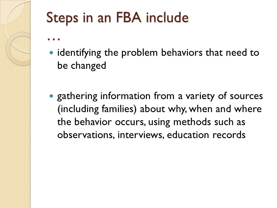 Steps in an FBA include … identifying the problem behaviors that need to be changed gathering information from a variety of sources (including families) about why, when and where the behavior occurs, using methods such as observations, interviews, education records
