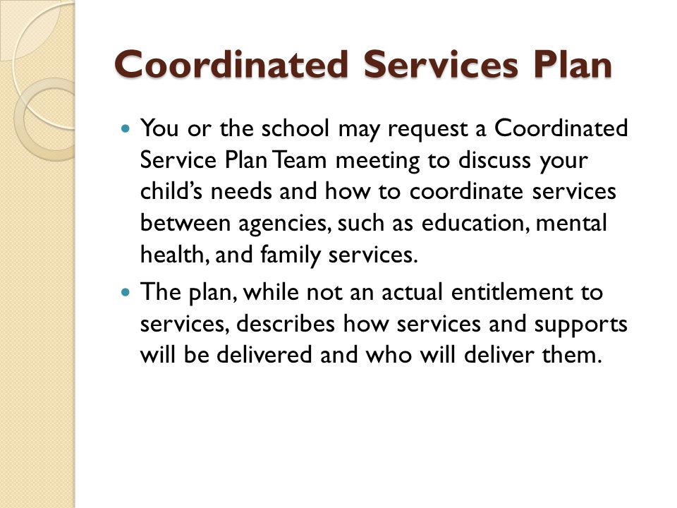 Coordinated Services Plan You or the school may request a Coordinated Service Plan Team meeting to discuss your child’s needs and how to coordinate services between agencies, such as education, mental health, and family services.