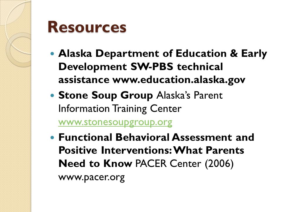 Resources Alaska Department of Education & Early Development SW-PBS technical assistance   Stone Soup Group Alaska’s Parent Information Training Center     Functional Behavioral Assessment and Positive Interventions: What Parents Need to Know PACER Center (2006)