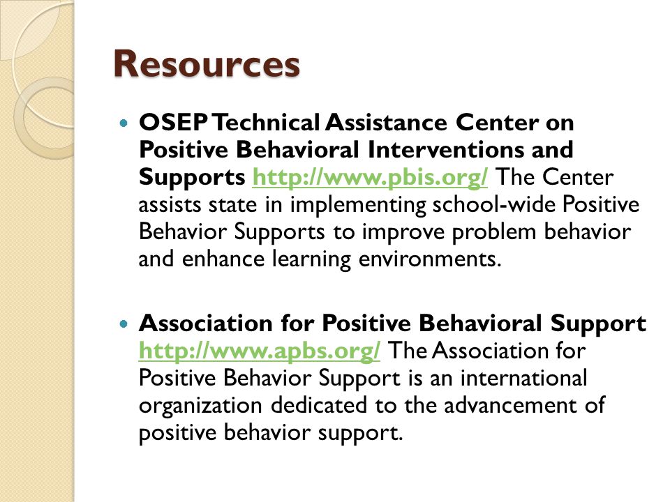 Resources OSEP Technical Assistance Center on Positive Behavioral Interventions and Supports   The Center assists state in implementing school-wide Positive Behavior Supports to improve problem behavior and enhance learning environments.  Association for Positive Behavioral Support   The Association for Positive Behavior Support is an international organization dedicated to the advancement of positive behavior support.