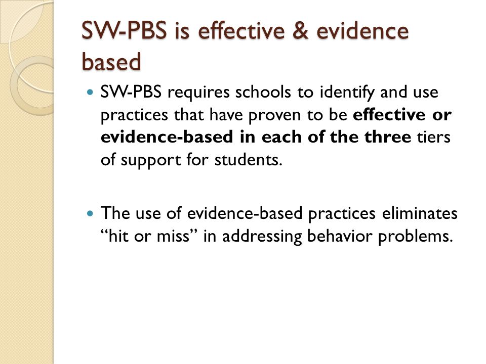 SW-PBS is effective & evidence based SW-PBS requires schools to identify and use practices that have proven to be effective or evidence-based in each of the three tiers of support for students.