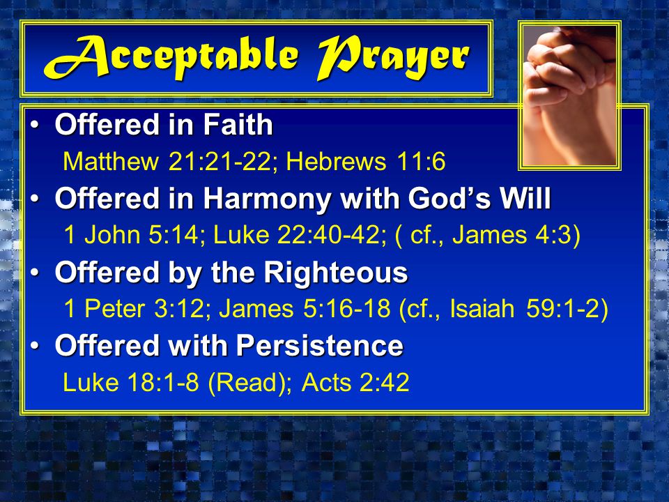 Acceptable Prayer Offered in FaithOffered in Faith Matthew 21:21-22; Hebrews 11:6 Offered in Harmony with God’s WillOffered in Harmony with God’s Will 1 John 5:14; Luke 22:40-42; ( cf., James 4:3) Offered by the RighteousOffered by the Righteous 1 Peter 3:12; James 5:16-18 (cf., Isaiah 59:1-2) Offered with PersistenceOffered with Persistence Luke 18:1-8 (Read); Acts 2:42