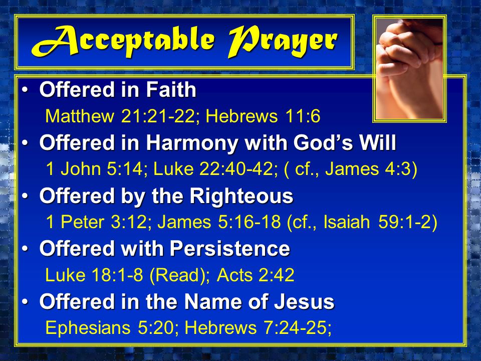 Acceptable Prayer Offered in FaithOffered in Faith Matthew 21:21-22; Hebrews 11:6 Offered in Harmony with God’s WillOffered in Harmony with God’s Will 1 John 5:14; Luke 22:40-42; ( cf., James 4:3) Offered by the RighteousOffered by the Righteous 1 Peter 3:12; James 5:16-18 (cf., Isaiah 59:1-2) Offered with PersistenceOffered with Persistence Luke 18:1-8 (Read); Acts 2:42 Offered in the Name of JesusOffered in the Name of Jesus Ephesians 5:20; Hebrews 7:24-25;