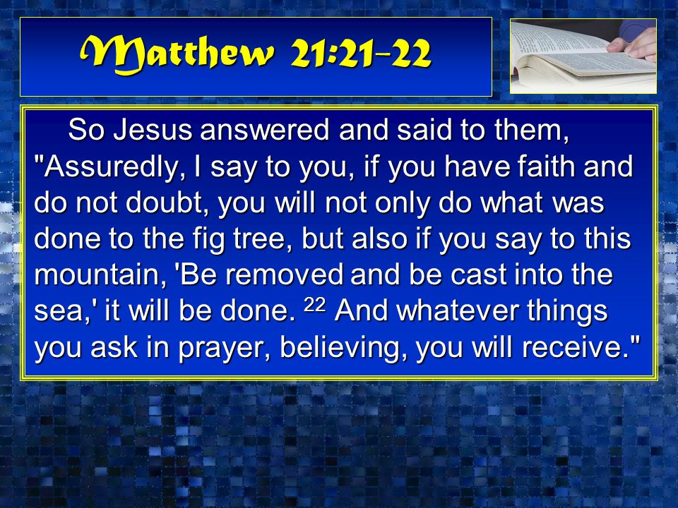 Matthew 21:21-22 So Jesus answered and said to them, Assuredly, I say to you, if you have faith and do not doubt, you will not only do what was done to the fig tree, but also if you say to this mountain, Be removed and be cast into the sea, it will be done.