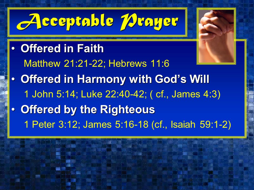 Acceptable Prayer Offered in FaithOffered in Faith Matthew 21:21-22; Hebrews 11:6 Offered in Harmony with God’s WillOffered in Harmony with God’s Will 1 John 5:14; Luke 22:40-42; ( cf., James 4:3) Offered by the RighteousOffered by the Righteous 1 Peter 3:12; James 5:16-18 (cf., Isaiah 59:1-2)