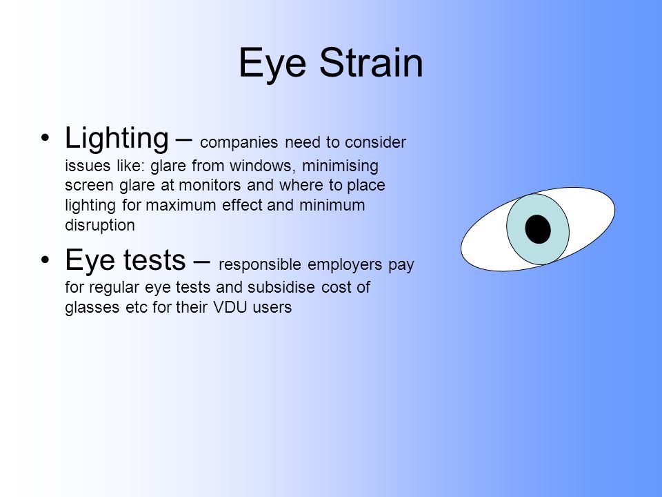 Eye Strain Lighting – companies need to consider issues like: glare from windows, minimising screen glare at monitors and where to place lighting for maximum effect and minimum disruption Eye tests – responsible employers pay for regular eye tests and subsidise cost of glasses etc for their VDU users