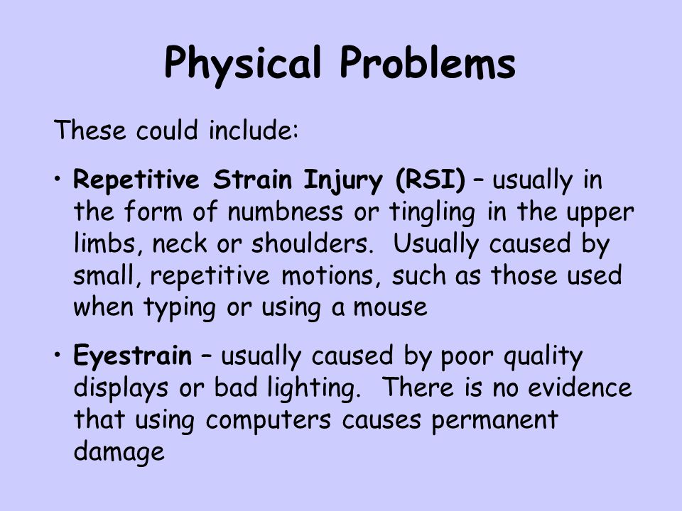 Physical Problems These could include: Repetitive Strain Injury (RSI) – usually in the form of numbness or tingling in the upper limbs, neck or shoulders.