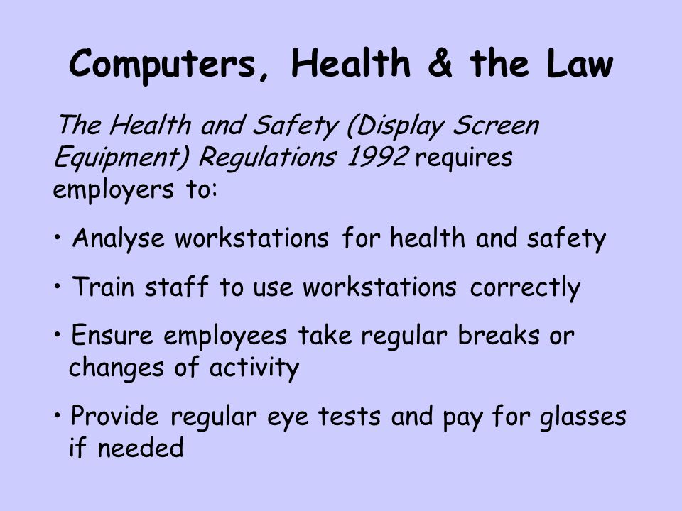 Computers, Health & the Law The Health and Safety (Display Screen Equipment) Regulations 1992 requires employers to: Analyse workstations for health and safety Train staff to use workstations correctly Ensure employees take regular breaks or changes of activity Provide regular eye tests and pay for glasses if needed