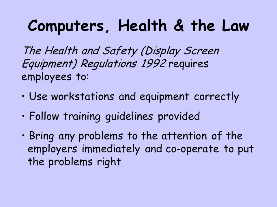 Computers, Health & the Law The Health and Safety (Display Screen Equipment) Regulations 1992 requires employees to: Use workstations and equipment correctly Follow training guidelines provided Bring any problems to the attention of the employers immediately and co-operate to put the problems right