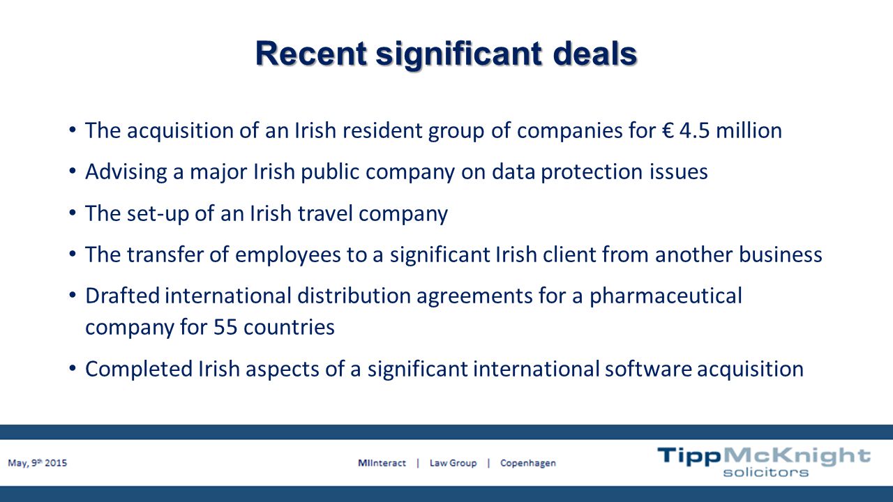 Recent significant deals The acquisition of an Irish resident group of companies for € 4.5 million Advising a major Irish public company on data protection issues The set-up of an Irish travel company The transfer of employees to a significant Irish client from another business Drafted international distribution agreements for a pharmaceutical company for 55 countries Completed Irish aspects of a significant international software acquisition