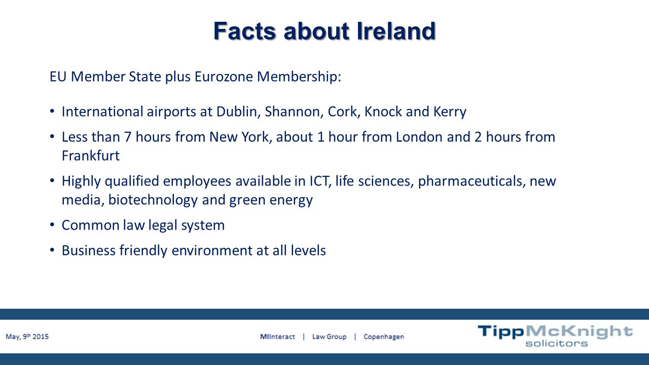 Facts about Ireland EU Member State plus Eurozone Membership: International airports at Dublin, Shannon, Cork, Knock and Kerry Less than 7 hours from New York, about 1 hour from London and 2 hours from Frankfurt Highly qualified employees available in ICT, life sciences, pharmaceuticals, new media, biotechnology and green energy Common law legal system Business friendly environment at all levels