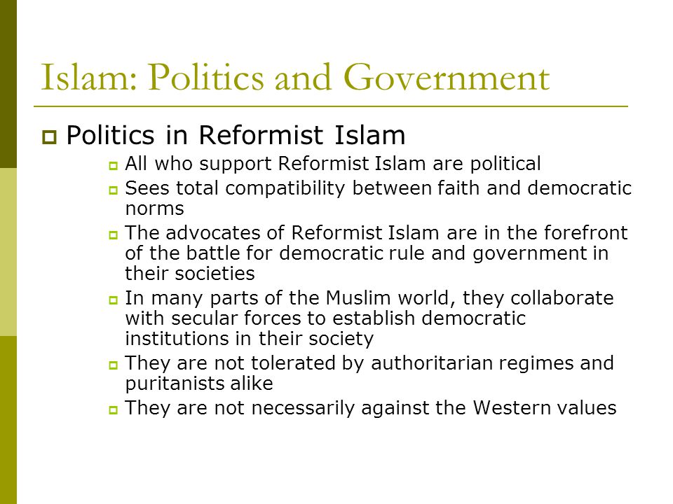Islam: Politics and Government  Politics in Reformist Islam  All who support Reformist Islam are political  Sees total compatibility between faith and democratic norms  The advocates of Reformist Islam are in the forefront of the battle for democratic rule and government in their societies  In many parts of the Muslim world, they collaborate with secular forces to establish democratic institutions in their society  They are not tolerated by authoritarian regimes and puritanists alike  They are not necessarily against the Western values