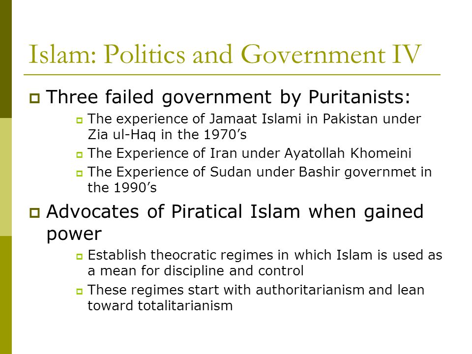 Islam: Politics and Government IV  Three failed government by Puritanists:  The experience of Jamaat Islami in Pakistan under Zia ul-Haq in the 1970’s  The Experience of Iran under Ayatollah Khomeini  The Experience of Sudan under Bashir governmet in the 1990’s  Advocates of Piratical Islam when gained power  Establish theocratic regimes in which Islam is used as a mean for discipline and control  These regimes start with authoritarianism and lean toward totalitarianism