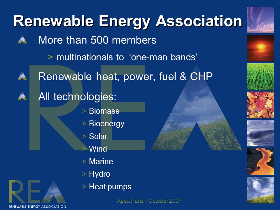 Apex Paris - October Renewable Energy Association More than 500 members >multinationals to ‘one-man bands’ Renewable heat, power, fuel & CHP All technologies: >Biomass >Bioenergy >Solar >Wind >Marine >Hydro >Heat pumps