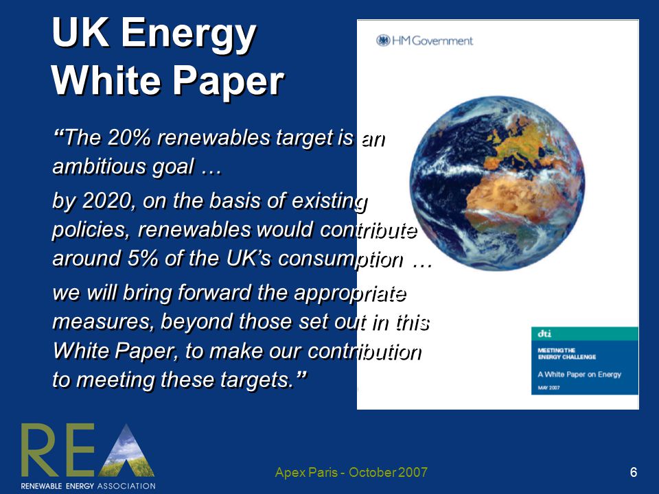 Apex Paris - October UK Energy White Paper The 20% renewables target is an ambitious goal … by 2020, on the basis of existing policies, renewables would contribute around 5% of the UK’s consumption … we will bring forward the appropriate measures, beyond those set out in this White Paper, to make our contribution to meeting these targets. The 20% renewables target is an ambitious goal … by 2020, on the basis of existing policies, renewables would contribute around 5% of the UK’s consumption … we will bring forward the appropriate measures, beyond those set out in this White Paper, to make our contribution to meeting these targets.