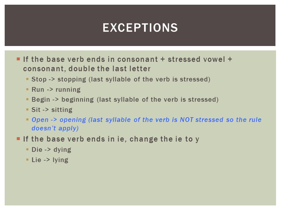  If the base verb ends in consonant + stressed vowel + consonant, double the last letter  Stop -> stopping (last syllable of the verb is stressed)  Run -> running  Begin -> beginning (last syllable of the verb is stressed)  Sit -> sitting  Open -> opening (last syllable of the verb is NOT stressed so the rule doesn’t apply)  If the base verb ends in ie, change the ie to y  Die -> dying  Lie -> lying EXCEPTIONS