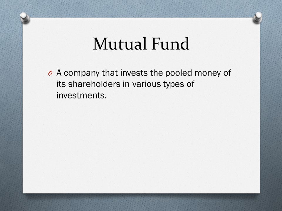 Mutual Fund O A company that invests the pooled money of its shareholders in various types of investments.