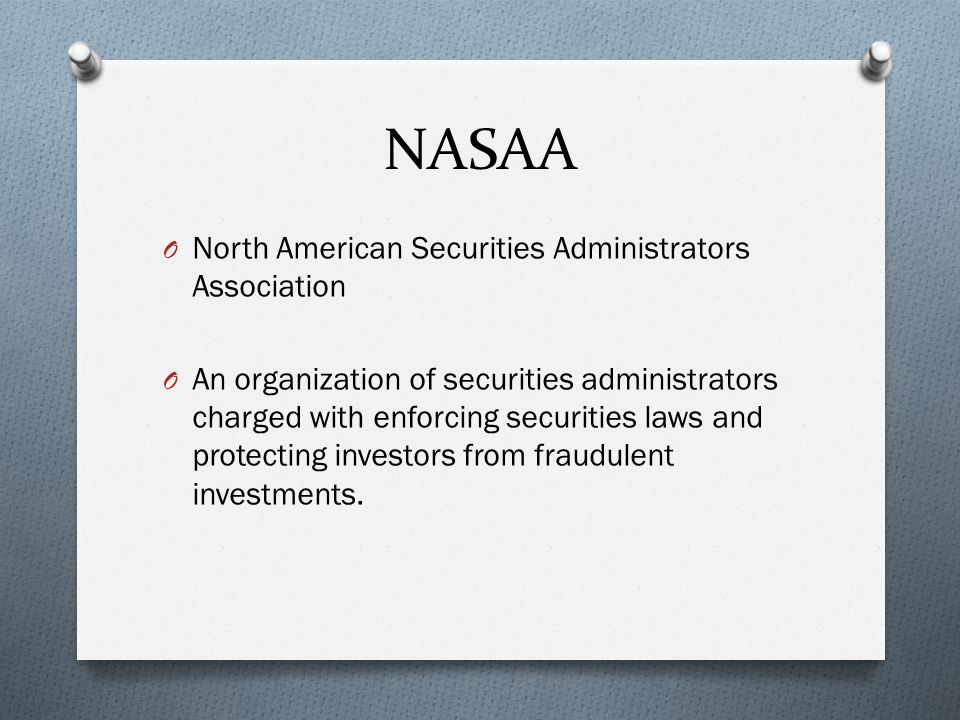 NASAA O North American Securities Administrators Association O An organization of securities administrators charged with enforcing securities laws and protecting investors from fraudulent investments.