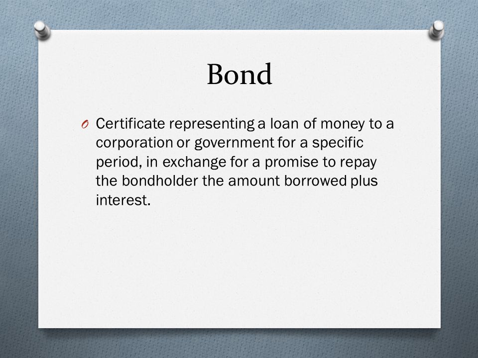 Bond O Certificate representing a loan of money to a corporation or government for a specific period, in exchange for a promise to repay the bondholder the amount borrowed plus interest.