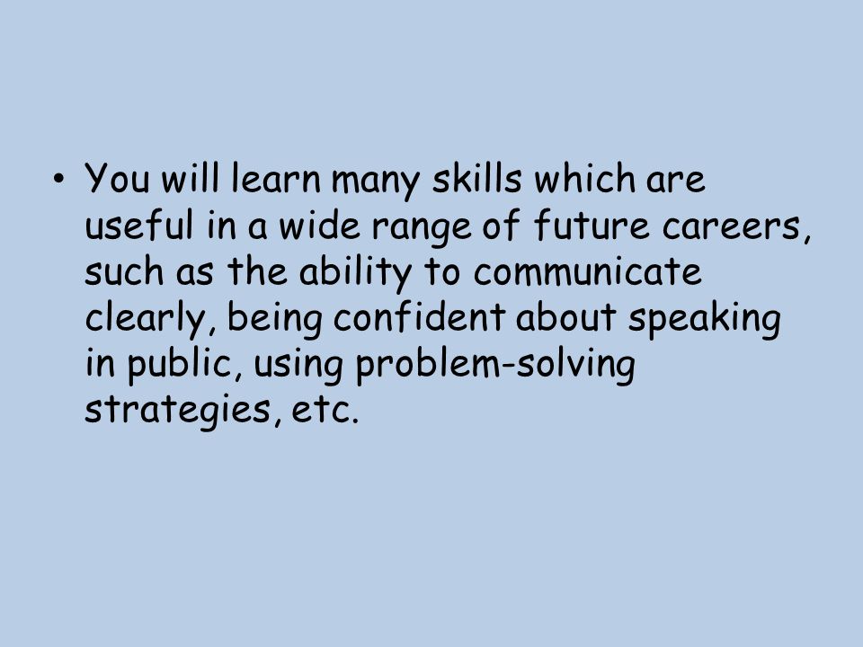 You will learn many skills which are useful in a wide range of future careers, such as the ability to communicate clearly, being confident about speaking in public, using problem-solving strategies, etc.