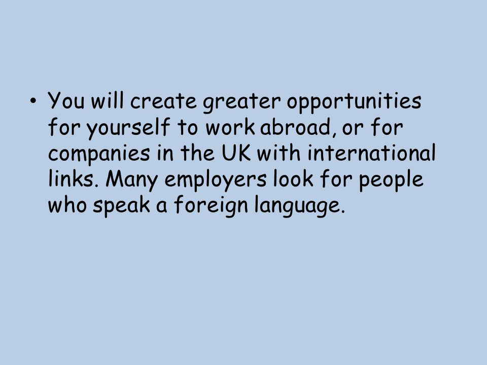 You will create greater opportunities for yourself to work abroad, or for companies in the UK with international links.