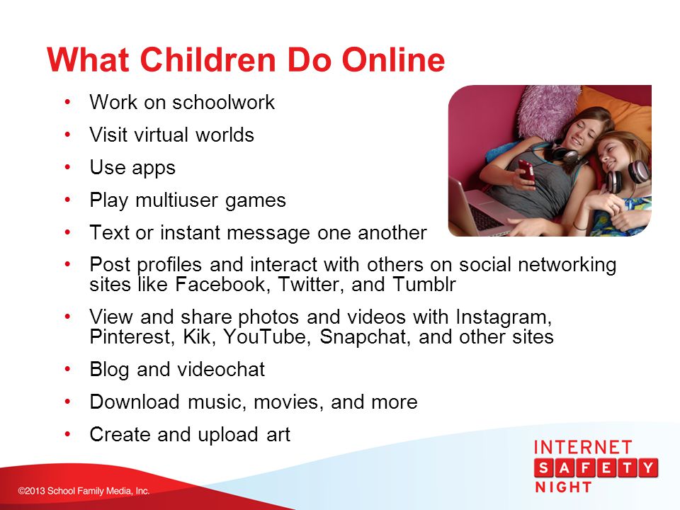 What Children Do Online Work on schoolwork Visit virtual worlds Use apps Play multiuser games Text or instant message one another Post profiles and interact with others on social networking sites like Facebook, Twitter, and Tumblr View and share photos and videos with Instagram, Pinterest, Kik, YouTube, Snapchat, and other sites Blog and videochat Download music, movies, and more Create and upload art