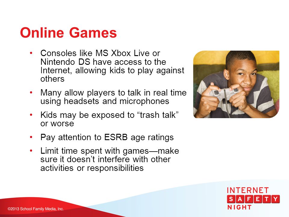 Online Games Consoles like MS Xbox Live or Nintendo DS have access to the Internet, allowing kids to play against others Many allow players to talk in real time using headsets and microphones Kids may be exposed to trash talk or worse Pay attention to ESRB age ratings Limit time spent with games—make sure it doesn’t interfere with other activities or responsibilities