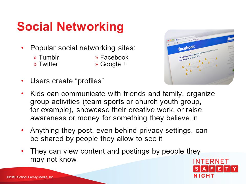 Social Networking Popular social networking sites: » Tumblr» Facebook » Twitter» Google + Users create profiles Kids can communicate with friends and family, organize group activities (team sports or church youth group, for example), showcase their creative work, or raise awareness or money for something they believe in Anything they post, even behind privacy settings, can be shared by people they allow to see it They can view content and postings by people they may not know